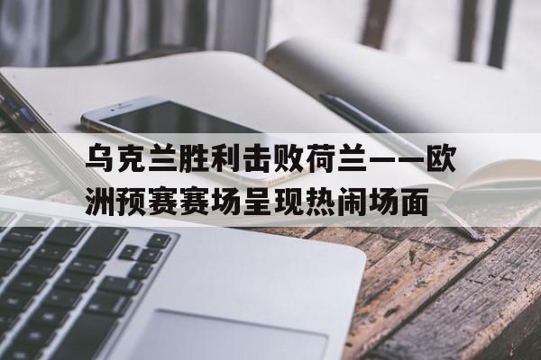 乌克兰胜利击败荷兰——欧洲预赛赛场呈现热闹场面()
